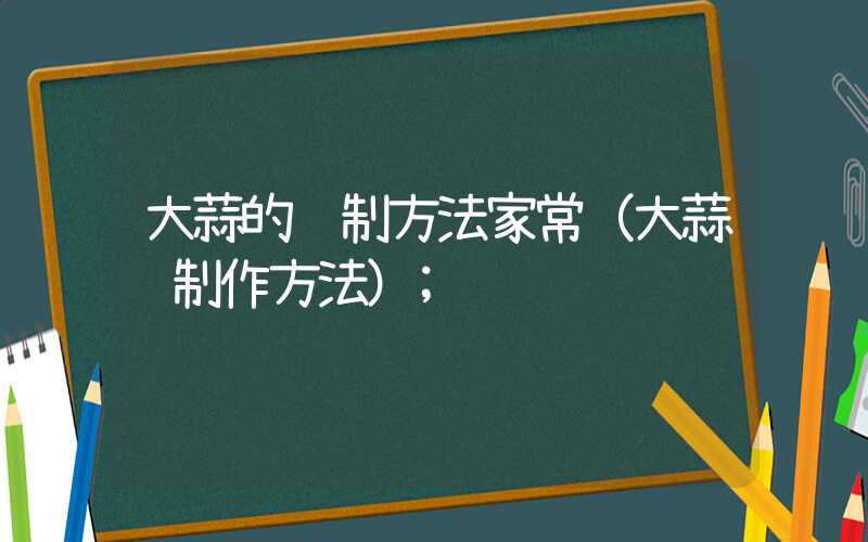 大蒜的腌制方法家常(大蒜腌制作方法)