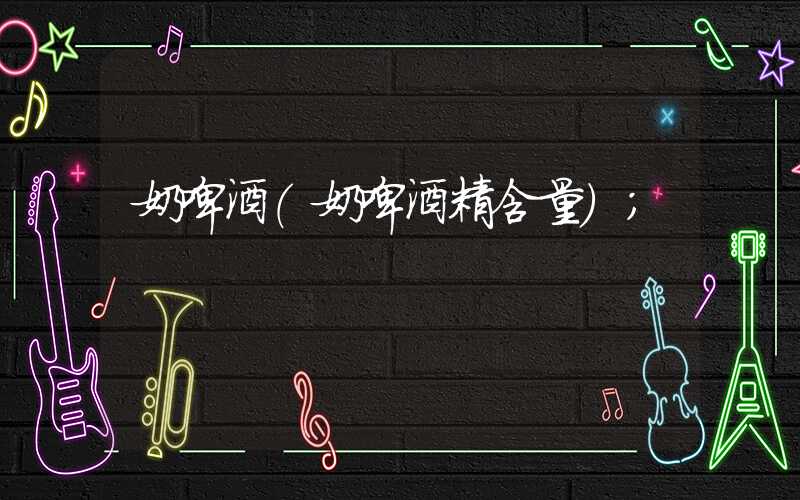 奶啤酒(奶啤酒精含量)