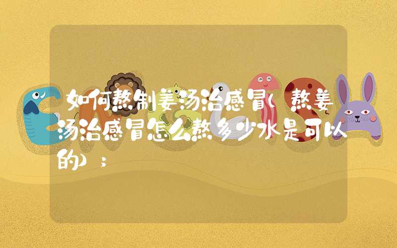 如何熬制姜汤治感冒(熬姜汤治感冒怎么熬多少水是可以的)