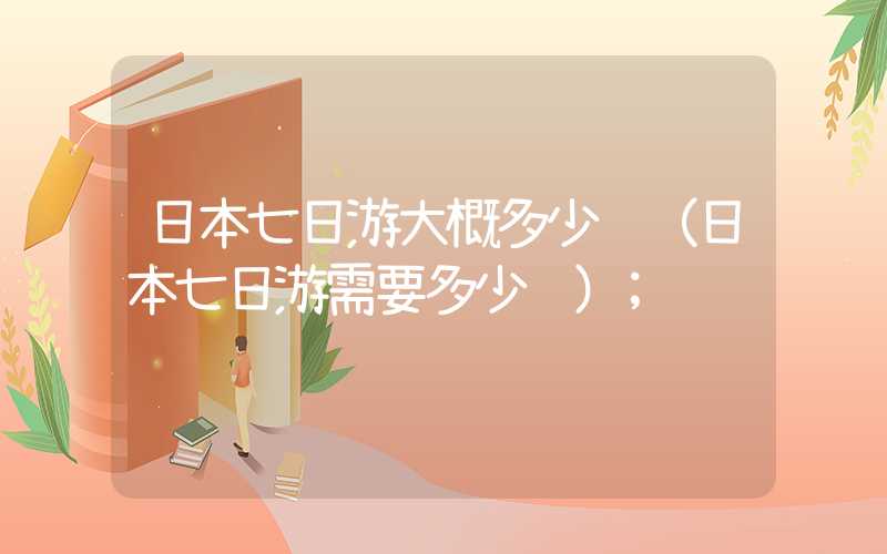 日本七日游大概多少钱(日本七日游需要多少钱)