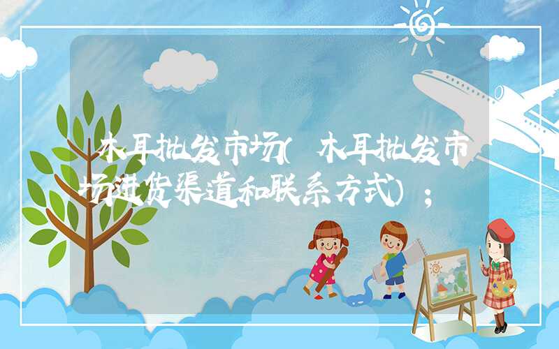 木耳批发市场(木耳批发市场进货渠道和联系方式)