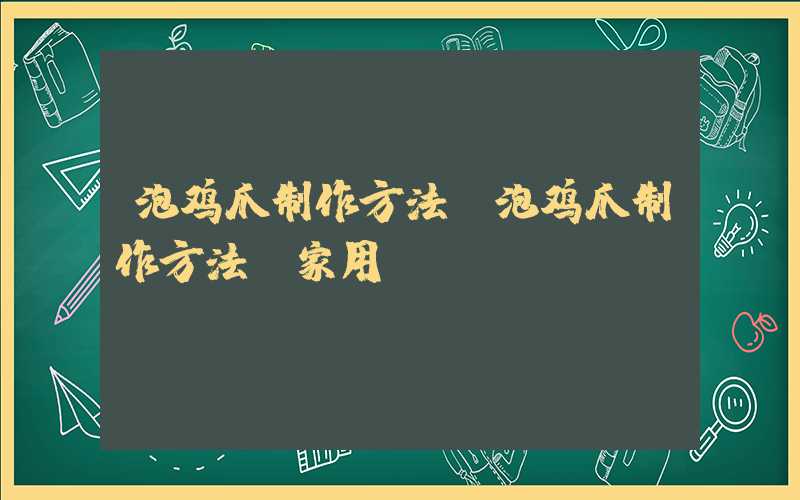 泡鸡爪制作方法(泡鸡爪制作方法 家用)