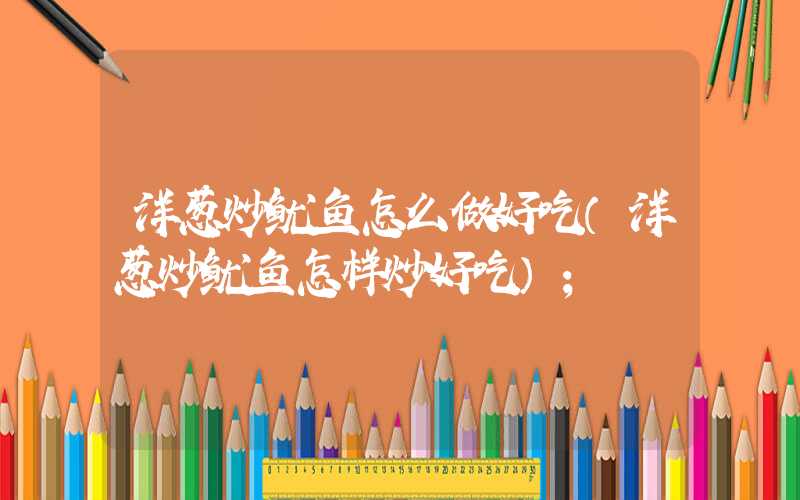 洋葱炒鱿鱼怎么做好吃(洋葱炒鱿鱼怎样炒好吃)