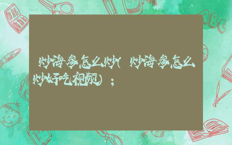 炒海参怎么炒(炒海参怎么炒好吃视频)