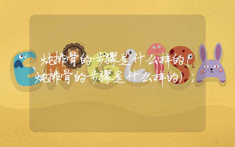 炖排骨的步骤是什么样的(炖排骨的步骤是什么样的)