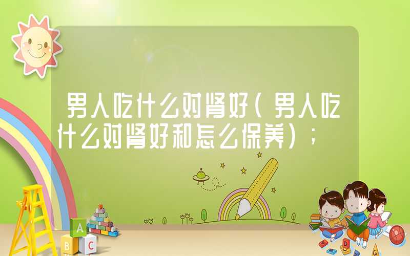 男人吃什么对肾好(男人吃什么对肾好和怎么保养)