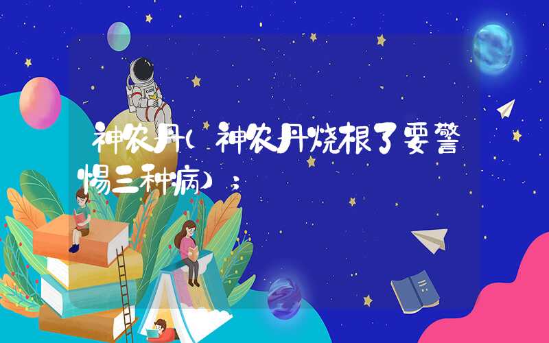 神农丹(神农丹烧根了要警惕三种病)
