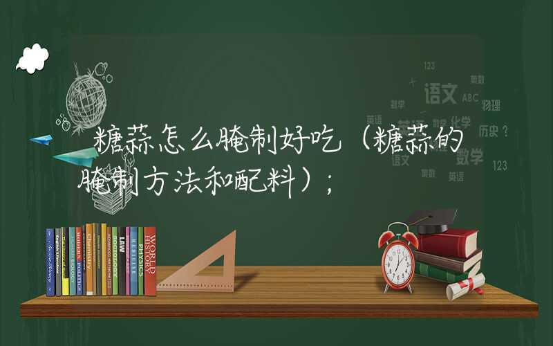 糖蒜怎么腌制好吃(糖蒜的腌制方法和配料)