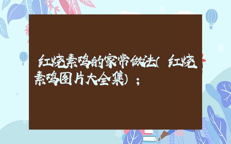 红烧素鸡的家常做法(红烧素鸡图片大全集)