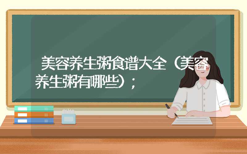 美容养生粥食谱大全(美容养生粥有哪些)