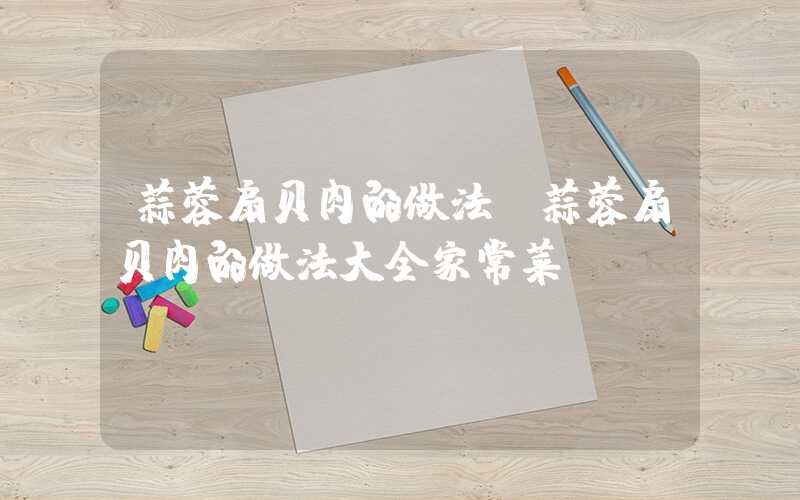 蒜蓉扇贝肉的做法(蒜蓉扇贝肉的做法大全家常菜)