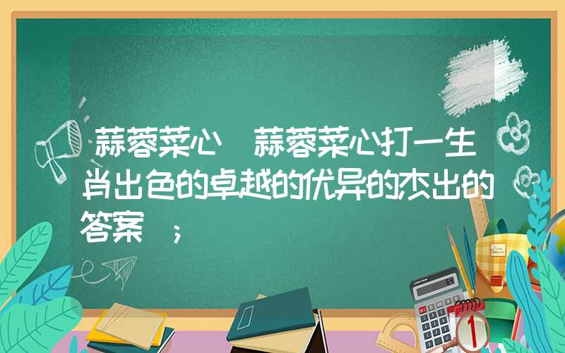 蒜蓉菜心(蒜蓉菜心打一生肖出色的卓越的优异的杰出的答案)