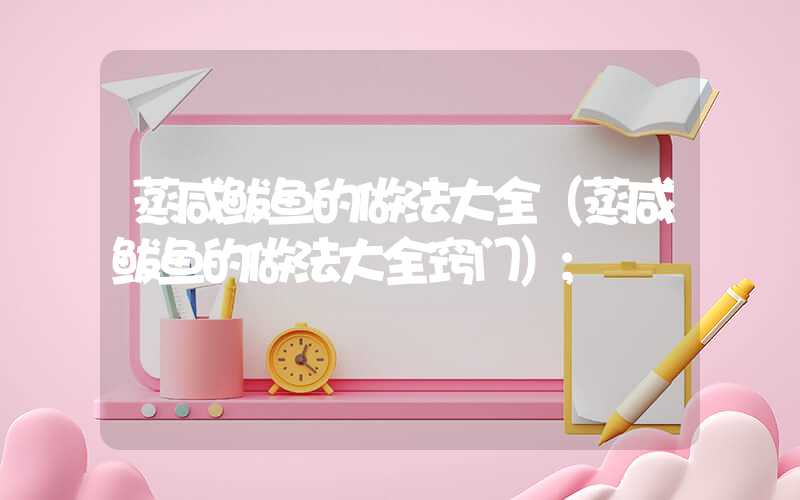 蒸咸鲅鱼的做法大全(蒸咸鲅鱼的做法大全窍门)