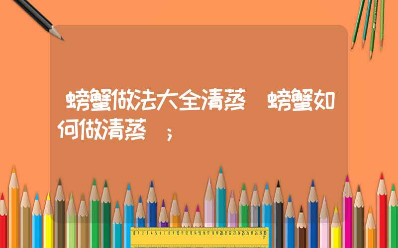 螃蟹做法大全清蒸(螃蟹如何做清蒸)