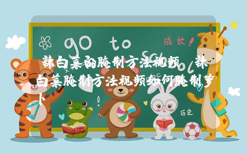 辣白菜的腌制方法视频(辣白菜腌制方法视频如何腌制萝卜)