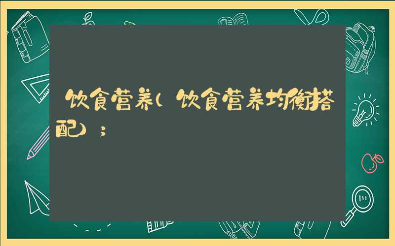 饮食营养(饮食营养均衡搭配)