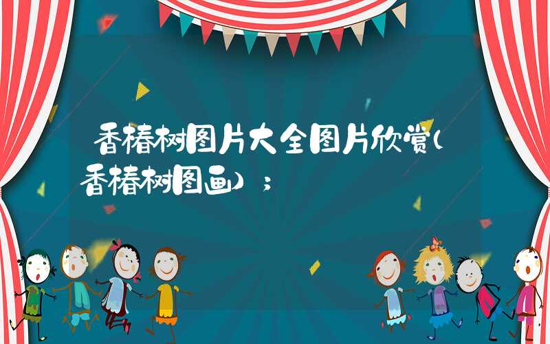 香椿树图片大全图片欣赏(香椿树图画)