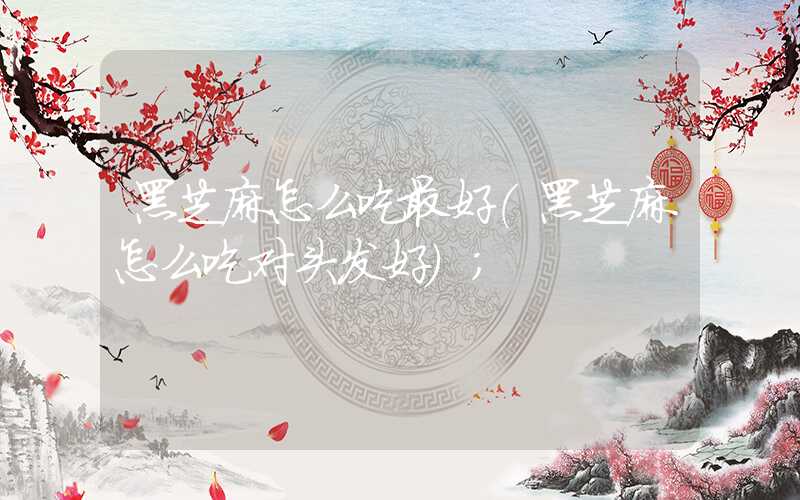黑芝麻怎么吃最好(黑芝麻怎么吃对头发好)