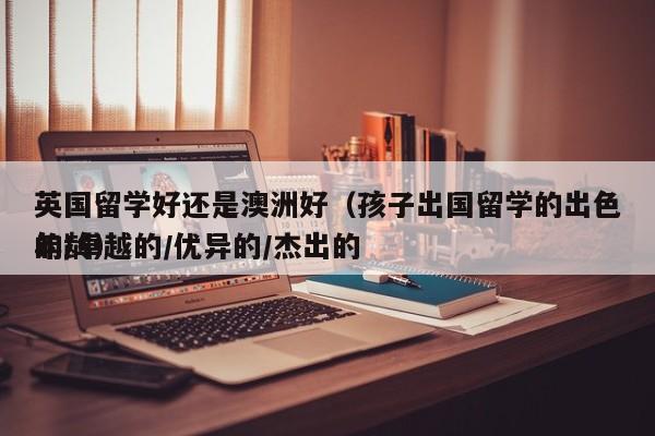 英国留学好还是澳洲好(孩子出国留学的出色的卓越的优异的杰出的年龄),第1张 英国留学好还是澳洲好(孩子出国留学的出色的卓越的优异的杰出的年龄),第1张