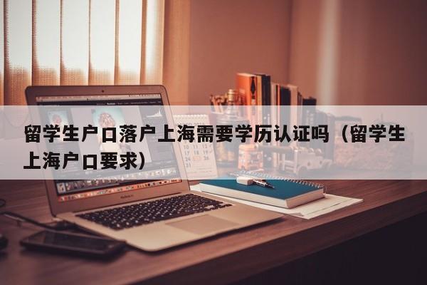 留学生户口落户上海需要学历认证吗（留学生上海户口要求）,第1张
