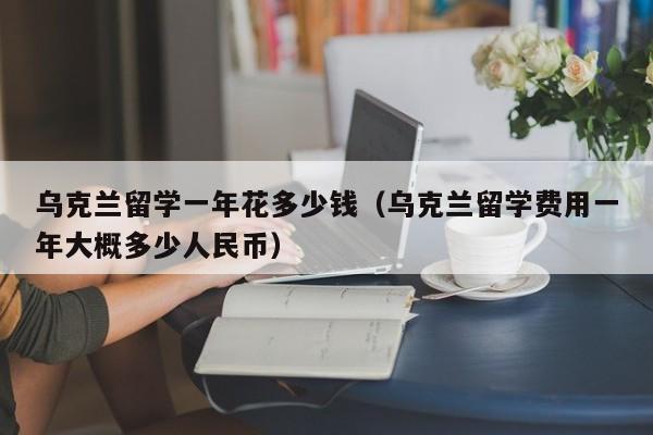 乌克兰留学一年花多少钱（乌克兰留学费用一年大概多少人民币）,第1张