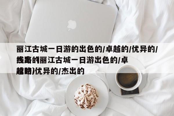 丽江古城一日游的出色的卓越的优异的杰出的线路（丽江古城一日游出色的卓越的优异的杰出的攻略）,第1张