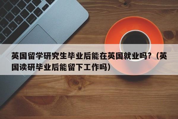 英国留学研究生毕业后能在英国就业吗?(英国读研毕业后能留下工作吗),第1张 英国留学研究生毕业后能在英国就业吗?(英国读研毕业后能留下工作吗),第1张