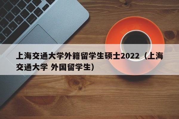 上海交通大学外籍留学生硕士2022（上海交通大学 外国留学生）,第1张