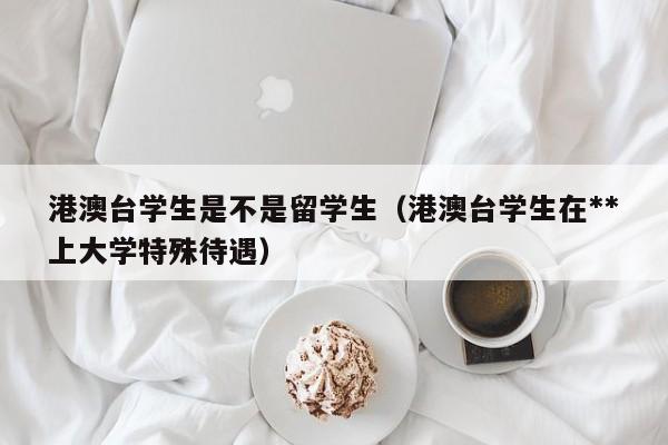 港澳台学生是不是留学生（港澳台学生在**上大学特殊待遇）,第1张