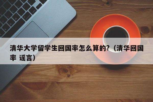 清华大学留学生回国率怎么算的?(清华回国率 谣言),第1张 清华大学留学生回国率怎么算的?(清华回国率 谣言),第1张