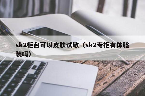 sk2柜台可以皮肤试敏(sk2专柜有体验装吗),第1张 sk2柜台可以皮肤试敏(sk2专柜有体验装吗),第1张