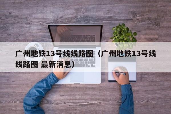 广州地铁13号线线路图（广州地铁13号线线路图 最新消息）,第1张