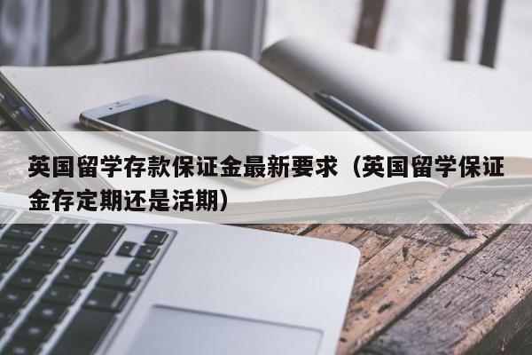 英国留学存款保证金最新要求(英国留学保证金存定期还是活期),第1张 英国留学存款保证金最新要求(英国留学保证金存定期还是活期),第1张