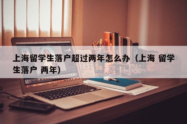上海留学生落户超过两年怎么办(上海 留学生落户 两年),第1张 上海留学生落户超过两年怎么办(上海 留学生落户 两年),第1张