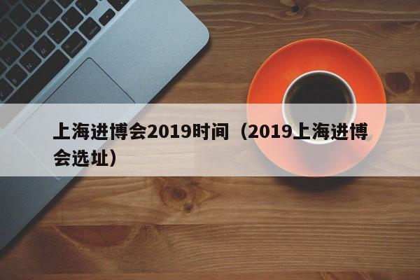 上海进博会2019时间（2019上海进博会选址）,第1张